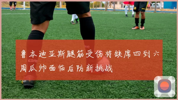 鲁本迪亚斯腿筋受伤将缺席四到六周瓜帅面临后防新挑战