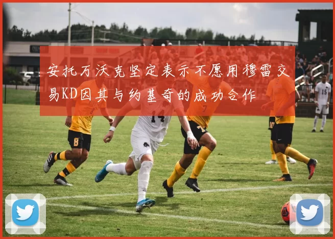 安托万沃克坚定表示不愿用穆雷交易KD因其与约基奇的成功合作