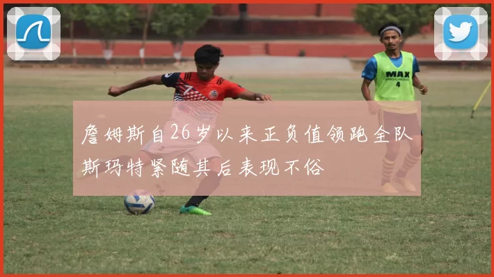 詹姆斯自26岁以来正负值领跑全队斯玛特紧随其后表现不俗
