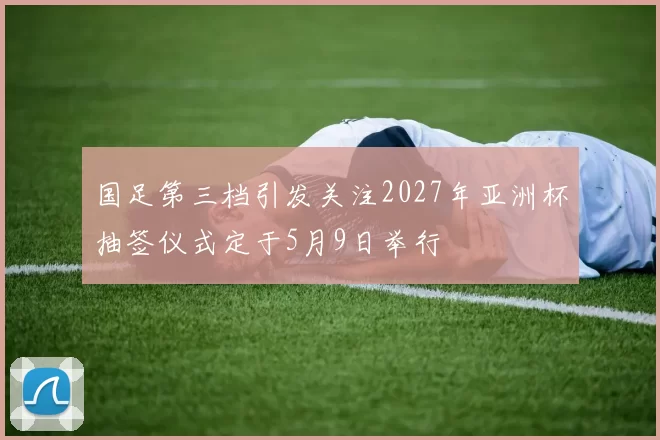 国足第三档引发关注2027年亚洲杯抽签仪式定于5月9日举行