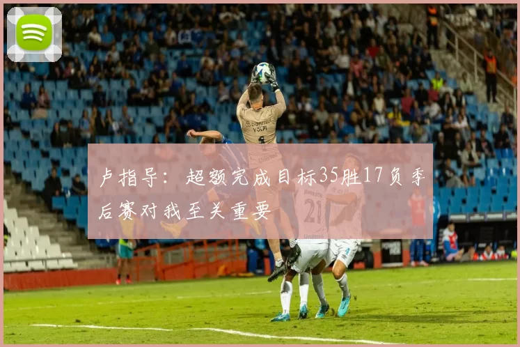 卢指导：超额完成目标35胜17负季后赛对我至关重要