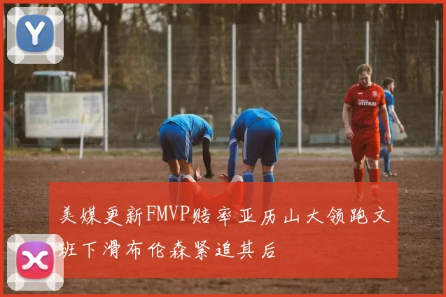 美媒更新FMVP赔率亚历山大领跑文班下滑布伦森紧追其后