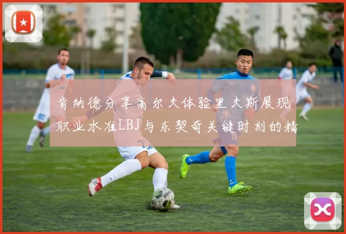 肯纳德分享高尔夫体验里夫斯展现职业水准LBJ与东契奇关键时刻的精彩表现