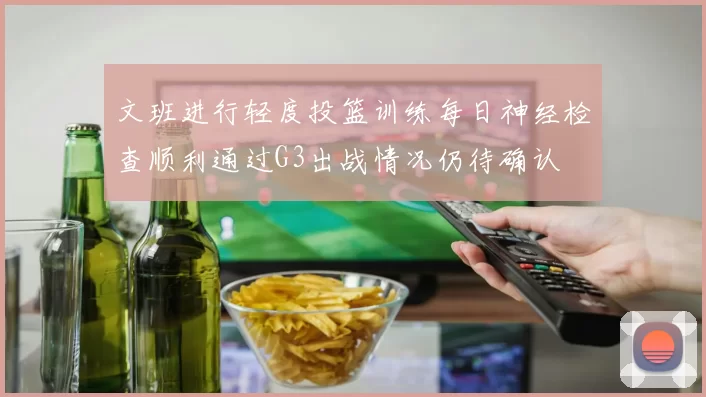 文班进行轻度投篮训练每日神经检查顺利通过G3出战情况仍待确认