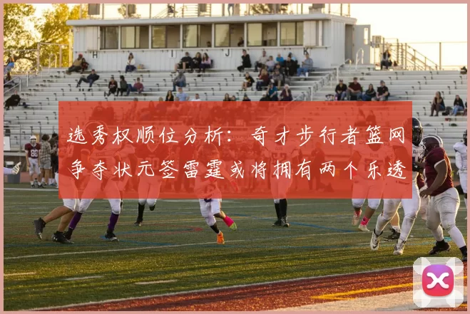 选秀权顺位分析：奇才步行者篮网争夺状元签雷霆或将拥有两个乐透签