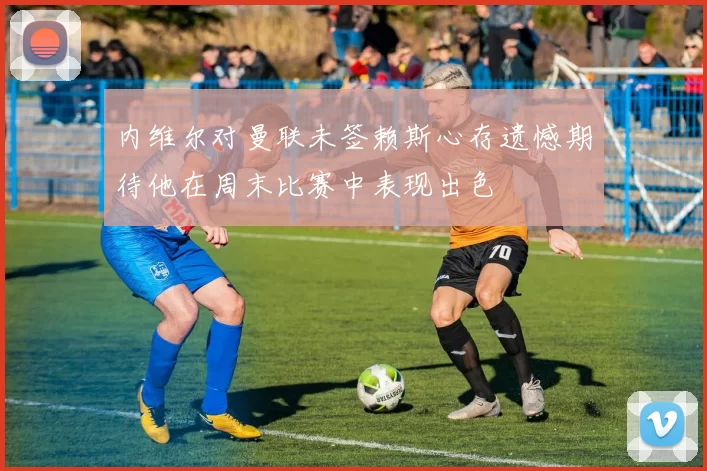 内维尔对曼联未签赖斯心存遗憾期待他在周末比赛中表现出色