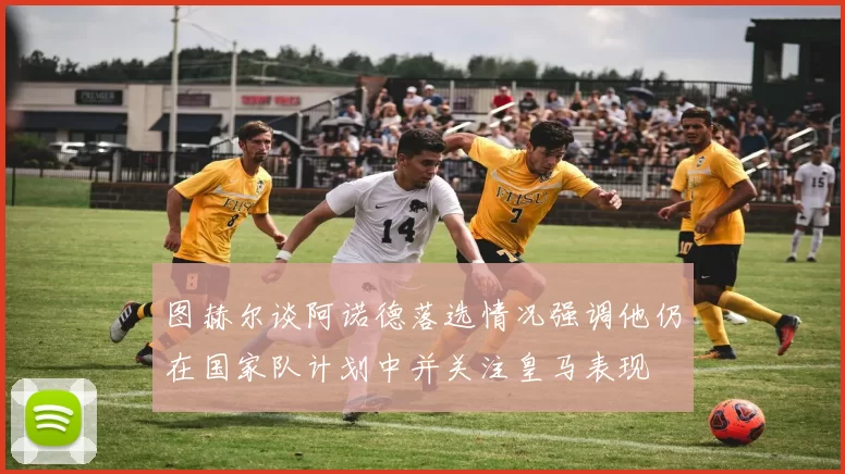 图赫尔谈阿诺德落选情况强调他仍在国家队计划中并关注皇马表现