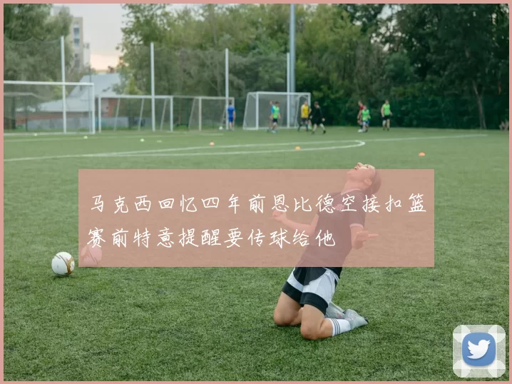 马克西回忆四年前恩比德空接扣篮赛前特意提醒要传球给他