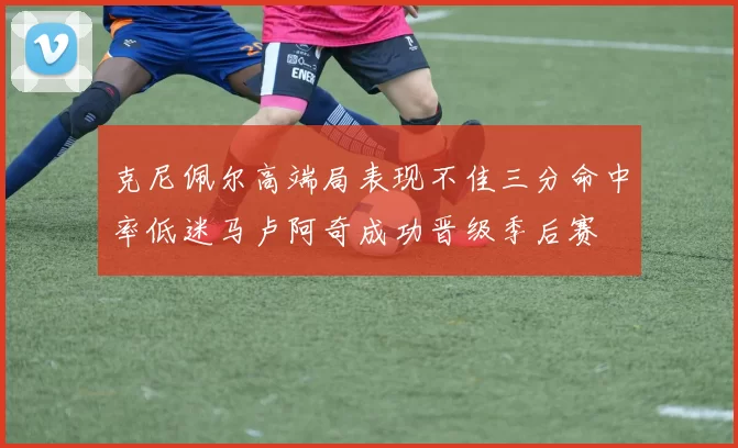 克尼佩尔高端局表现不佳三分命中率低迷马卢阿奇成功晋级季后赛