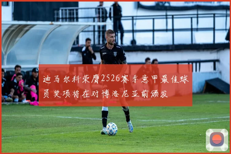迪马尔科荣膺2526赛季意甲最佳球员奖项将在对博洛尼亚前颁发