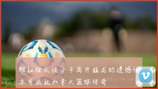 维拉纽瓦谈小卡离开猛龙的遗憾他本可成就加拿大篮球传奇