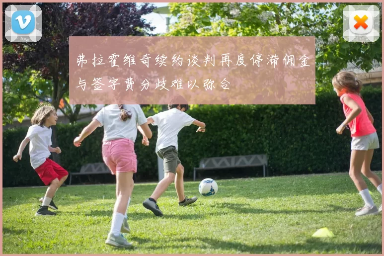 弗拉霍维奇续约谈判再度停滞佣金与签字费分歧难以弥合