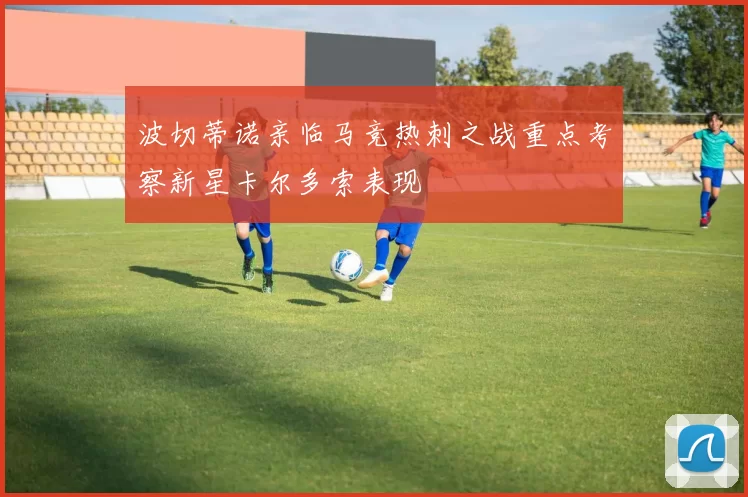 波切蒂诺亲临马竞热刺之战重点考察新星卡尔多索表现