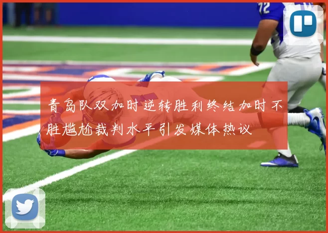 青岛队双加时逆转胜利终结加时不胜尴尬裁判水平引发媒体热议