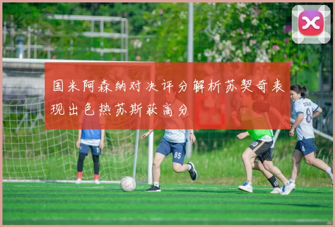 国米阿森纳对决评分解析苏契奇表现出色热苏斯获高分