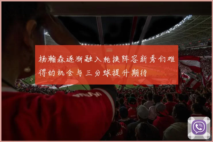 杨瀚森逐渐融入轮换阵容新秀们难得的机会与三分球提升期待