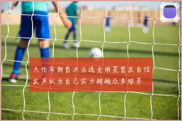 杰伦布朗首次当选全明星首发自信发声认为自己实力超越众多球员