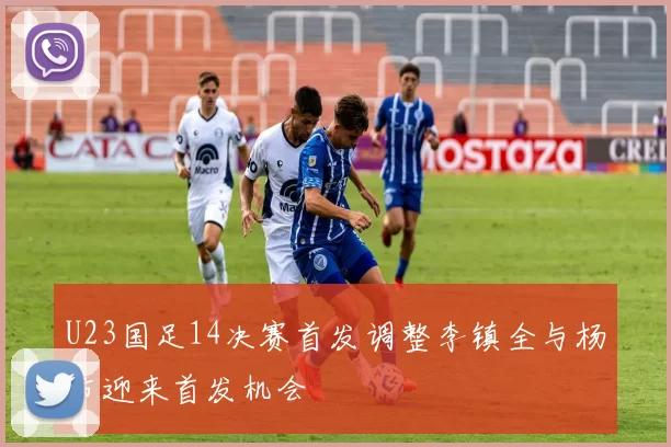 U23国足14决赛首发调整李镇全与杨希迎来首发机会