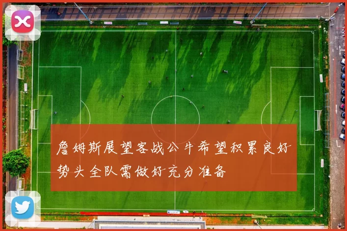 詹姆斯展望客战公牛希望积累良好势头全队需做好充分准备