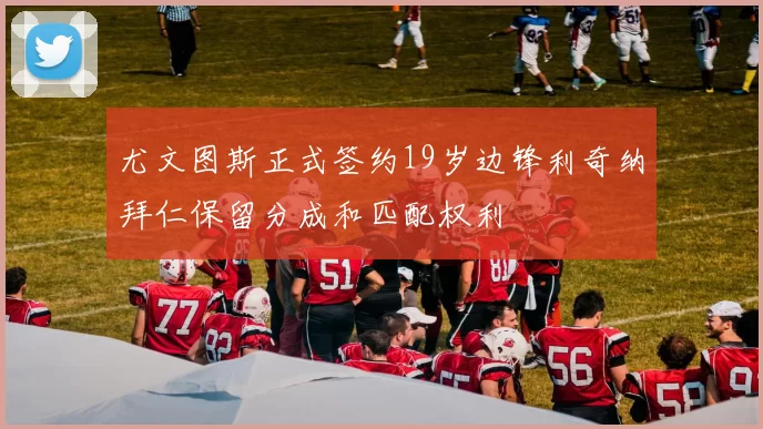 尤文图斯正式签约19岁边锋利奇纳拜仁保留分成和匹配权利