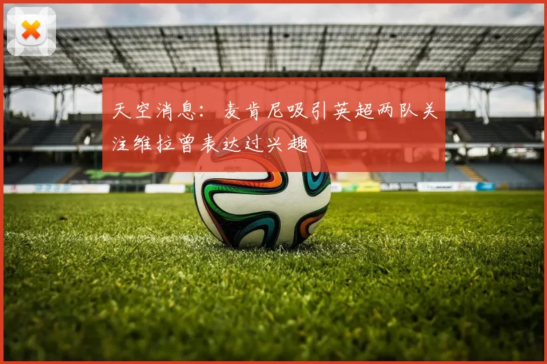 天空消息：麦肯尼吸引英超两队关注维拉曾表达过兴趣