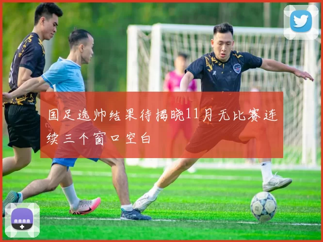 国足选帅结果待揭晓11月无比赛连续三个窗口空白