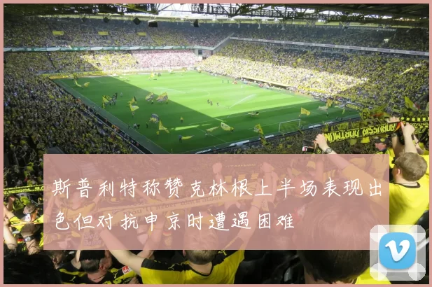 斯普利特称赞克林根上半场表现出色但对抗申京时遭遇困难